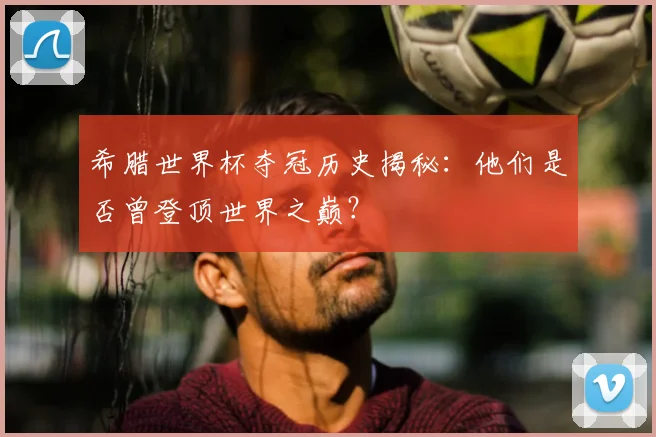 希腊世界杯夺冠历史揭秘:他们是否曾登顶世界之巅?
