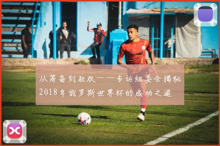 从筹备到狂欢——专访组委会揭秘2018年俄罗斯世界杯的成功之道