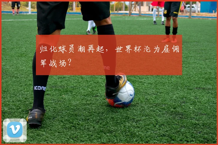 归化球员潮再起，世界杯沦为雇佣军战场？