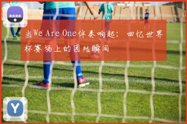 当We Are One伴奏响起：回忆世界杯赛场上的团结瞬间