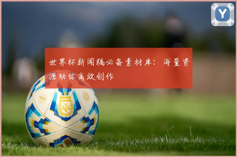 世界杯新闻稿必备素材库：海量资源助你高效创作