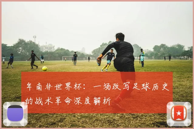 年南非世界杯:一场改写足球历史的战术革命深度解析
