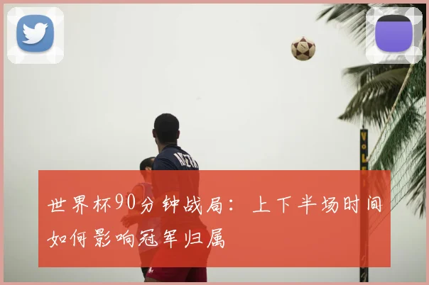 世界杯90分钟战局:上下半场时间如何影响冠军归属