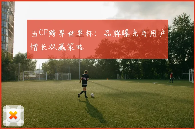 当CF跨界世界杯：品牌曝光与用户增长双赢策略