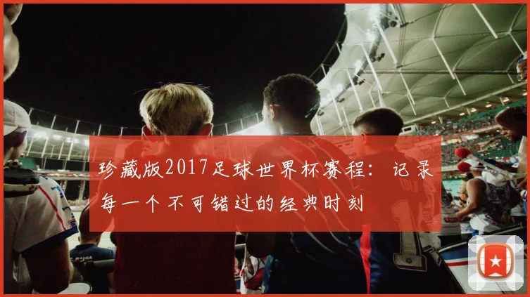 珍藏版2017足球世界杯赛程：记录每一个不可错过的经典时刻