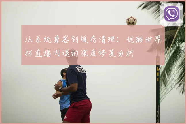 从系统兼容到缓存清理：优酷世界杯直播闪退的深度修复分析