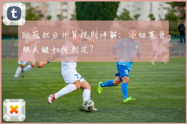 欧冠积分计算规则详解：小组赛晋级关键如何判定？
