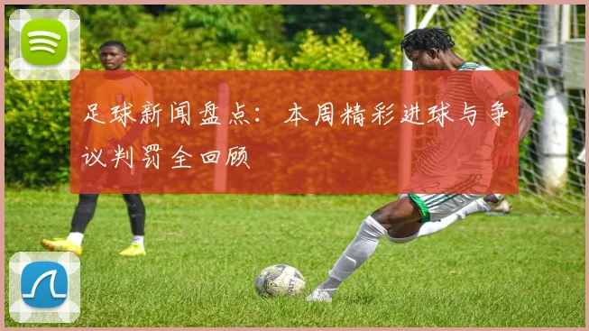 足球新闻盘点：本周精彩进球与争议判罚全回顾