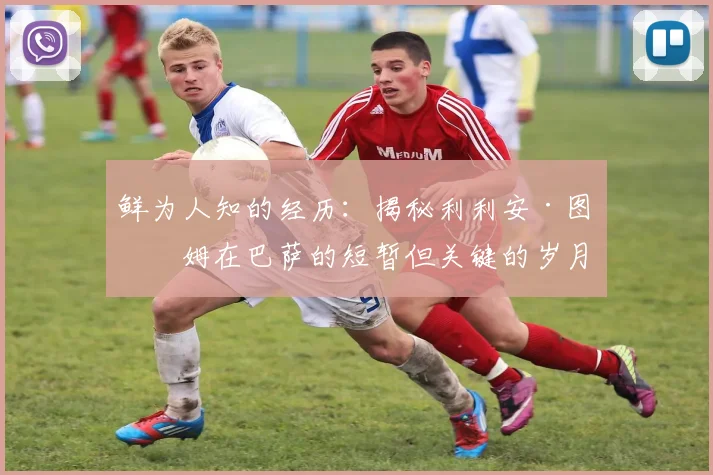 鲜为人知的经历:揭秘利利安·图拉姆在巴萨的短暂但关键的岁月