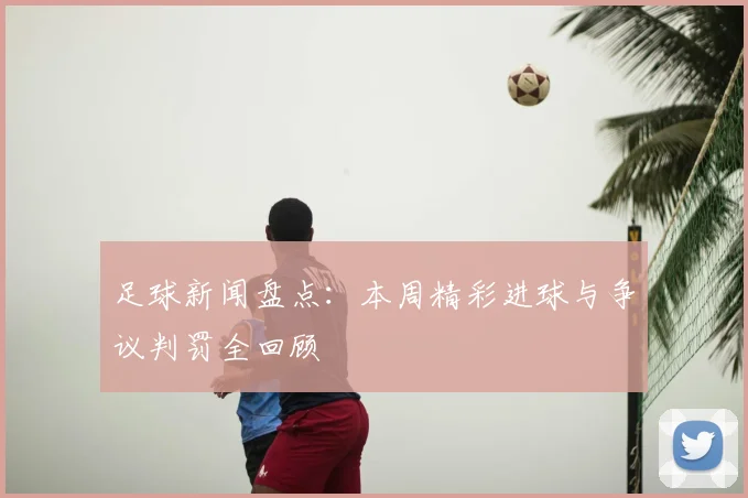 足球新闻盘点:本周精彩进球与争议判罚全回顾