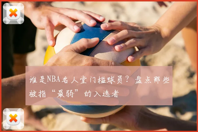 谁是NBA名人堂门槛球员？盘点那些被指“最弱”的入选者