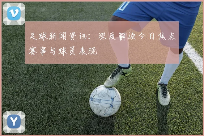 足球新闻资讯:深度解读今日焦点赛事与球员表现