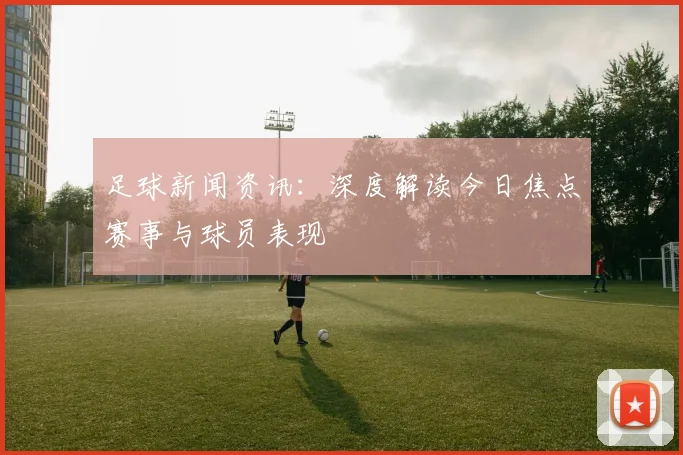 足球新闻资讯:深度解读今日焦点赛事与球员表现