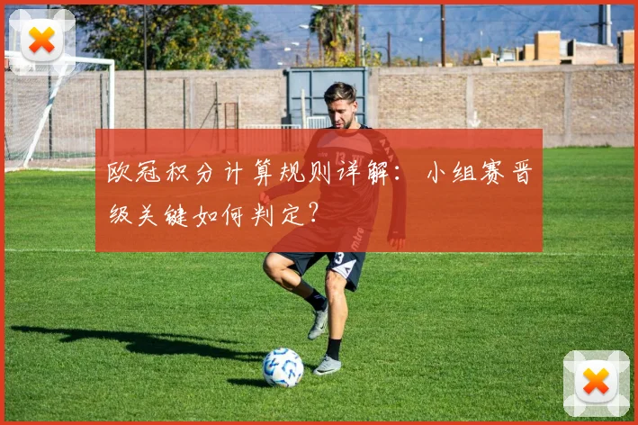 欧冠积分计算规则详解:小组赛晋级关键如何判定?