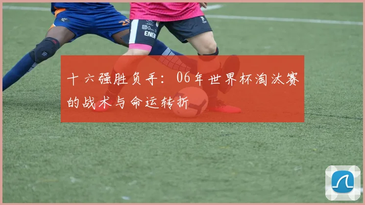 十六强胜负手：06年世界杯淘汰赛的战术与命运转折