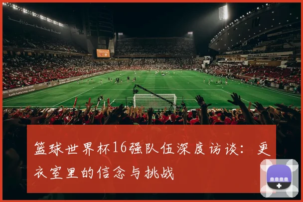 篮球世界杯16强队伍深度访谈：更衣室里的信念与挑战
